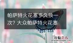 帕萨特火花塞多久换一次? 大众帕萨特火花塞多久换一次?