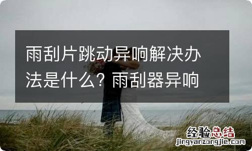 雨刮片跳动异响解决办法是什么? 雨刮器异响跳动