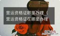 营运资格证在哪里办理 营运资格证哪里办理