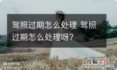 驾照过期怎么处理 驾照过期怎么处理呀?