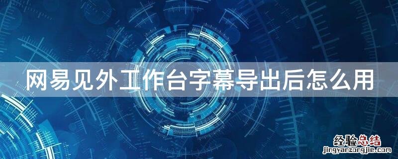 网易见外工作台字幕乱码怎么办 网易见外工作台字幕导出后怎么用