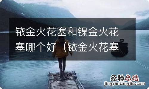 铱金火花塞和镍金火花塞哪个好些 铱金火花塞和镍金火花塞哪个好