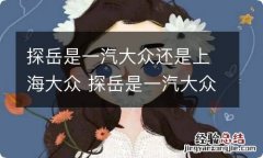 探岳是一汽大众还是上海大众 探岳是一汽大众还是上汽