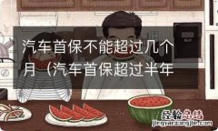 汽车首保超过半年可以吗 汽车首保不能超过几个月