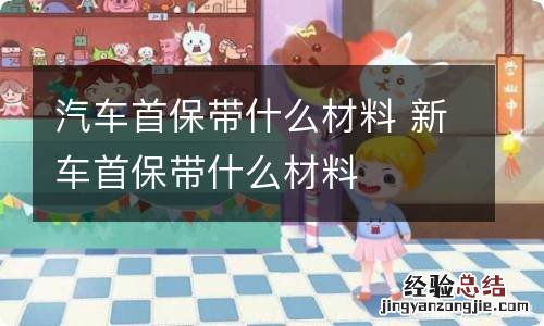 汽车首保带什么材料 新车首保带什么材料