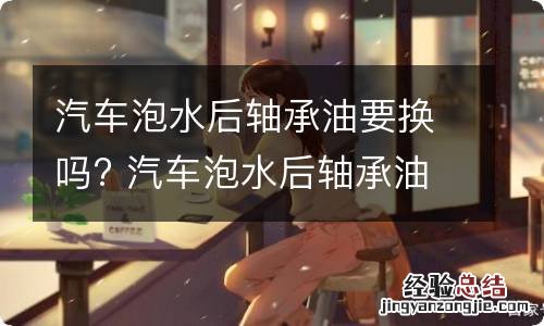 汽车泡水后轴承油要换吗? 汽车泡水后轴承油要换吗多少钱