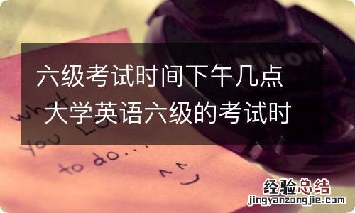 六级考试时间下午几点 大学英语六级的考试时间