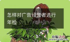 怎样对广告经营者进行年检