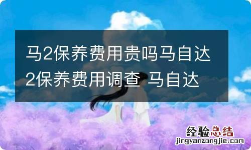 马2保养费用贵吗马自达2保养费用调查 马自达2维修费贵吗