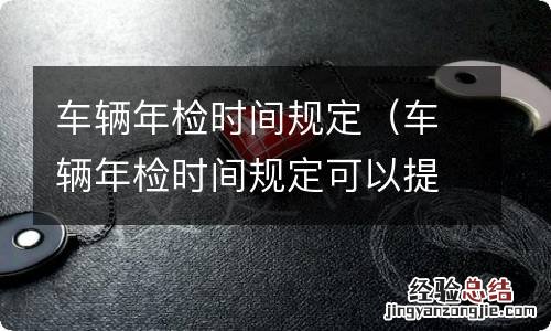 车辆年检时间规定可以提前多久 车辆年检时间规定