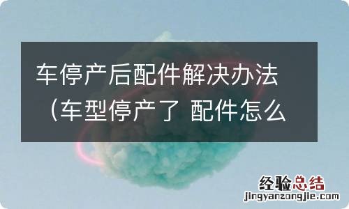 车型停产了 配件怎么办 车停产后配件解决办法