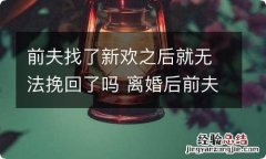 前夫找了新欢之后就无法挽回了吗 离婚后前夫立马找新欢