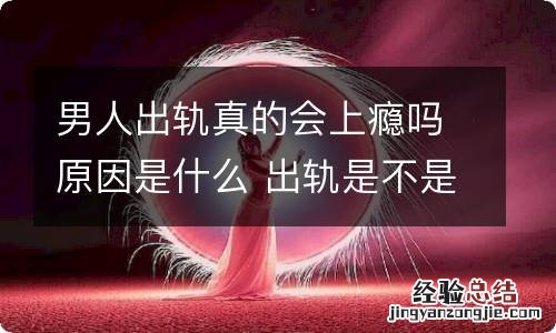 男人出轨真的会上瘾吗原因是什么 出轨是不是会上瘾