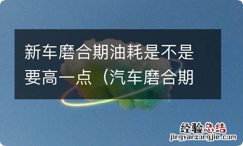 汽车磨合期内油耗是不是会高一些 新车磨合期油耗是不是要高一点