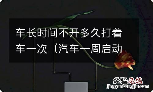 汽车一周启动一次10分钟够吗 车长时间不开多久打着车一次