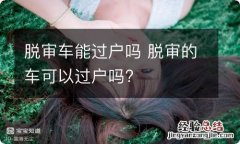 脱审车能过户吗 脱审的车可以过户吗?