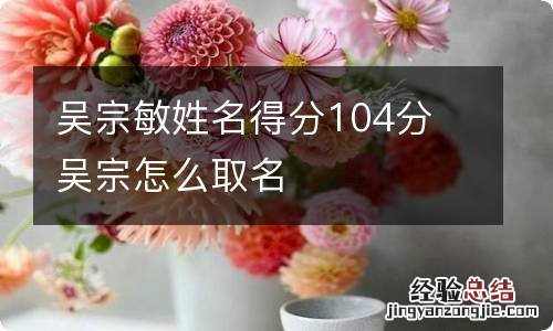 吴宗敏姓名得分104分 吴宗怎么取名