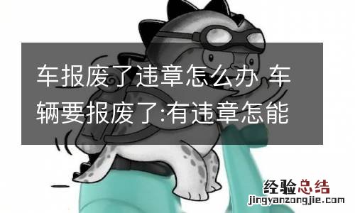 车报废了违章怎么办 车辆要报废了:有违章怎能么办