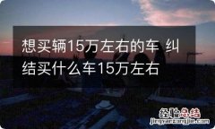 想买辆15万左右的车 纠结买什么车15万左右