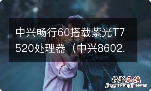 中兴8602.1t 中兴畅行60搭载紫光T7520处理器