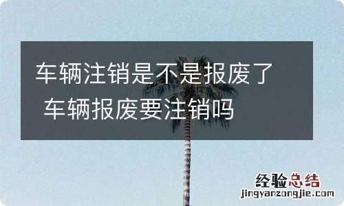 车辆注销是不是报废了 车辆报废要注销吗