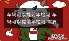 车辆可以提前年检吗 车辆可以提前年检吗 需要注意什么事情