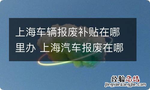 上海车辆报废补贴在哪里办 上海汽车报废在哪里办