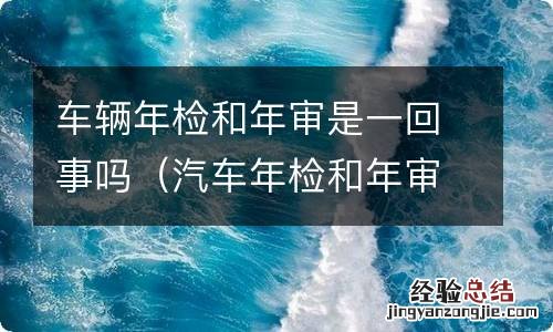 汽车年检和年审是不是一回事 车辆年检和年审是一回事吗