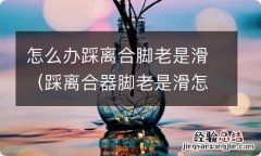 踩离合器脚老是滑怎么办 怎么办踩离合脚老是滑