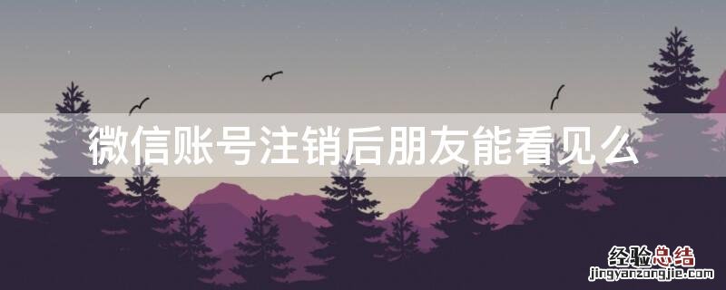 微信账号注销了朋友还能看到吗? 微信账号注销后朋友能看见么