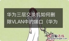 华为三层交换机如何删除vlan中的端口命令 华为三层交换机如何删除VLAN中的端口