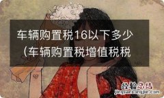 车辆购置税增值税税率是17还是16 车辆购置税16以下多少