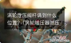 涡轮增压器泄压阀在哪个位置 涡轮泄压阀杆调到什么位置?