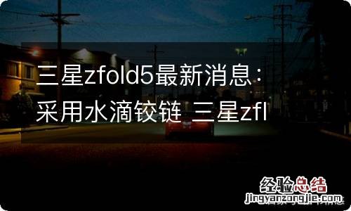 三星zfold5最新消息：采用水滴铰链 三星zflip铰链