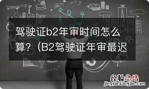 B2驾驶证年审最迟多少天 驾驶证b2年审时间怎么算?