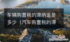 汽车购置税的滞纳金怎么算 车辆购置税的滞纳金是多少