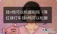 等红绿灯车挂n档可以松脚刹吗 挂n档可以松脚刹吗