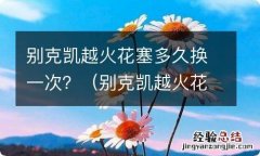 别克凯越火花塞多久换一次要多少钱 别克凯越火花塞多久换一次？