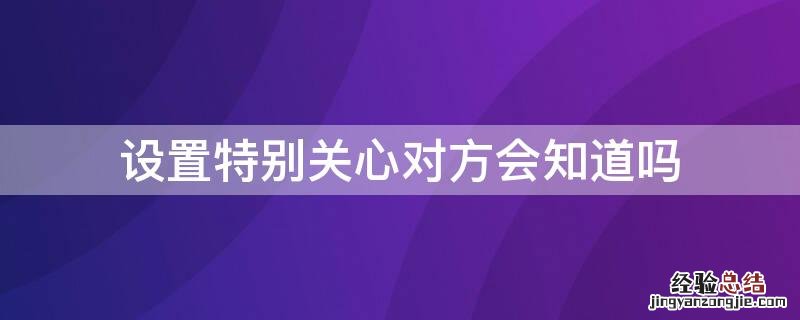 给对方设置特别关心对方能看到么 设置特别关心对方会知道吗