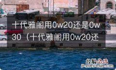 十代雅阁用0w20还是5w30 十代雅阁用0w20还是0w30