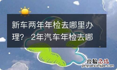 新车两年年检去哪里办理？ 2年汽车年检去哪里办理