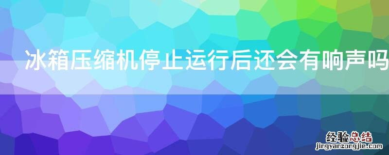 冰箱压缩机停止运行后还会有响声吗