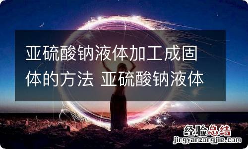 亚硫酸钠液体加工成固体的方法 亚硫酸钠液体加工成固体的方法有哪些