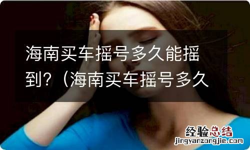 海南买车摇号多久能摇到房子 海南买车摇号多久能摇到?
