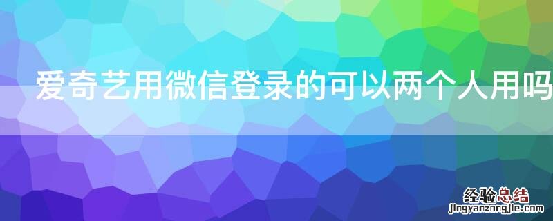 爱奇艺用微信登录的可以两个人用吗 爱奇艺微信绑定可以两个手机登录吗