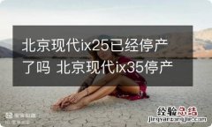 北京现代ix25已经停产了吗 北京现代ix35停产了吗