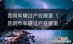 昆明市车辆过户在哪里 昆明车辆过户在哪里