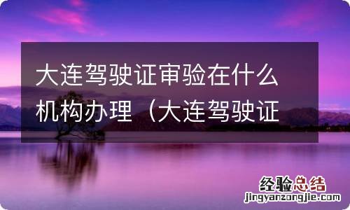 大连驾驶证检证流程 大连驾驶证审验在什么机构办理