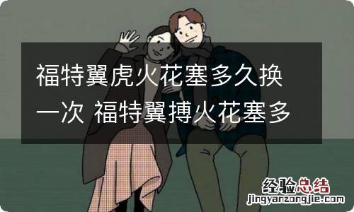福特翼虎火花塞多久换一次 福特翼搏火花塞多久换一次?