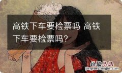 高铁下车要检票吗 高铁下车要检票吗?